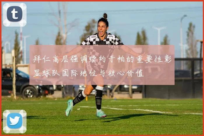 拜仁高层强调续约于帕的重要性彰显球队国际地位与核心价值