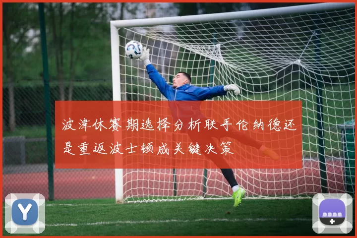 波津休赛期选择分析联手伦纳德还是重返波士顿成关键决策