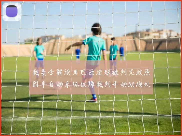 裁委会解读库巴西进球被判无效原因半自动系统故障裁判手动划线处理