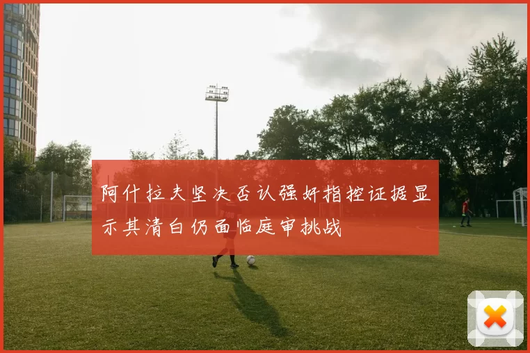 阿什拉夫坚决否认强奸指控证据显示其清白仍面临庭审挑战