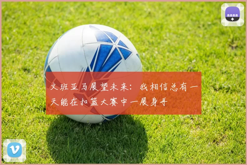 文班亚马展望未来：我相信总有一天能在扣篮大赛中一展身手