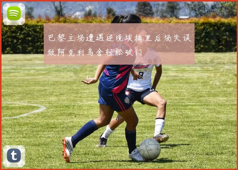 巴黎主场遭遇逆境埃梅里后场失误致阿克利乌舍轻松破门