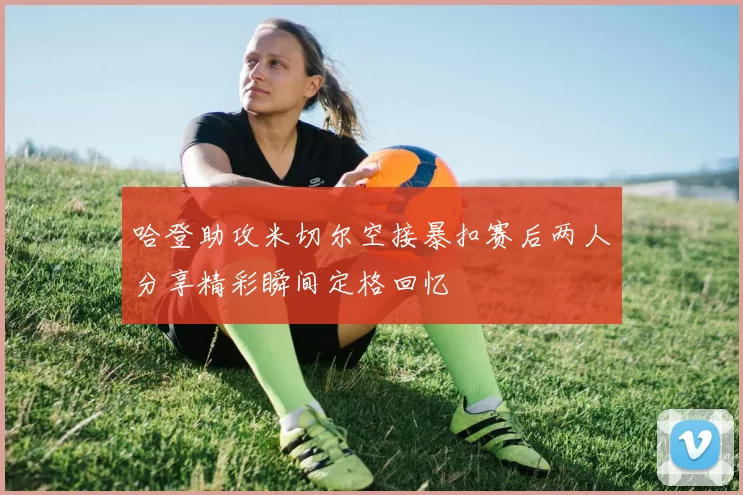 哈登助攻米切尔空接暴扣赛后两人分享精彩瞬间定格回忆