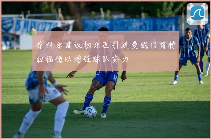 乔科尔建议切尔西引进曼城门将特拉福德以增强球队实力