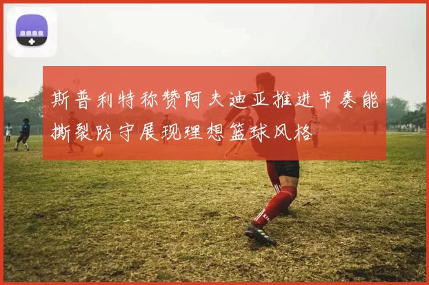斯普利特称赞阿夫迪亚推进节奏能撕裂防守展现理想篮球风格