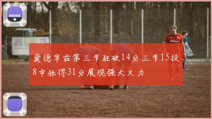 爱德华兹第三节狂砍14分三节15投8中独得31分展现强大火力