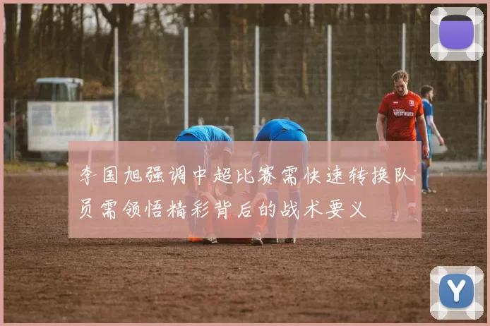 李国旭强调中超比赛需快速转换队员需领悟精彩背后的战术要义