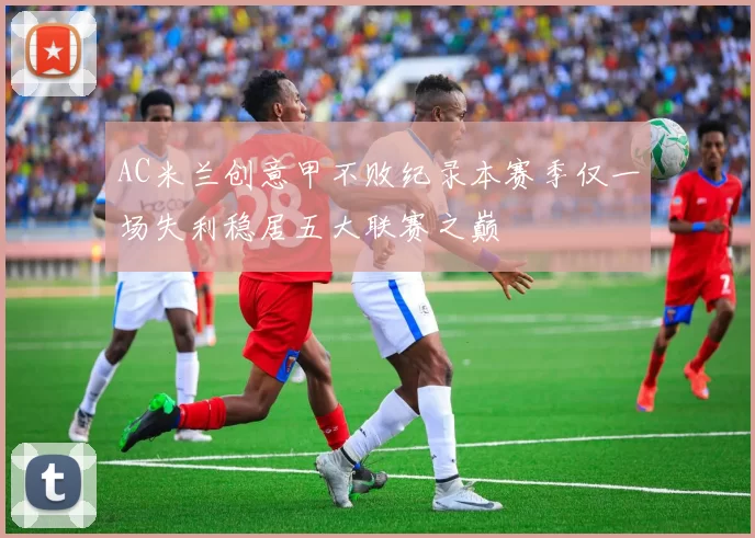 AC米兰创意甲不败纪录本赛季仅一场失利稳居五大联赛之巅