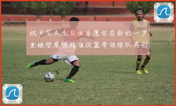祝卢艺文生日快乐愿你在新的一岁里继续展现精准投篮带领球队再创辉煌成就
