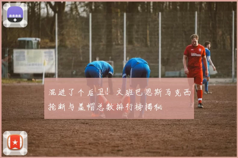 混进了个后卫！文班巴恩斯马克西抢断与盖帽总数排行榜揭秘