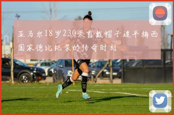 亚马尔18岁230天首戴帽子追平梅西国家德比纪录的传奇时刻