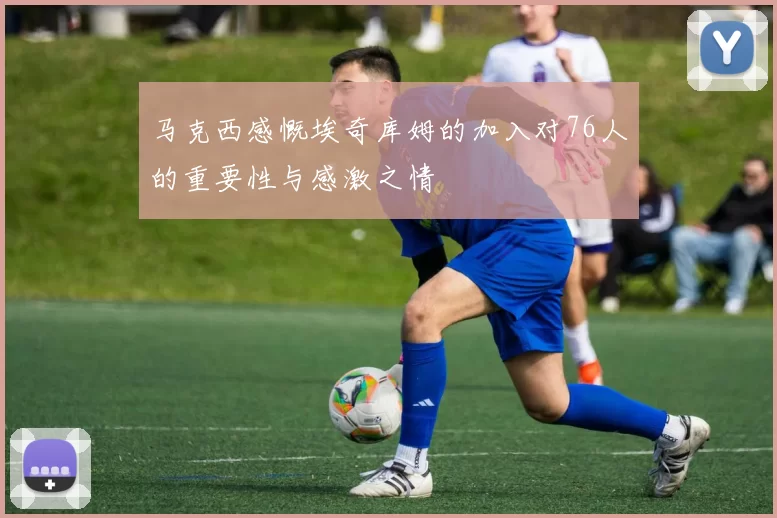 马克西感慨埃奇库姆的加入对76人的重要性与感激之情