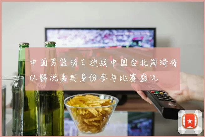 中国男篮明日迎战中国台北周琦将以解说嘉宾身份参与比赛盛况