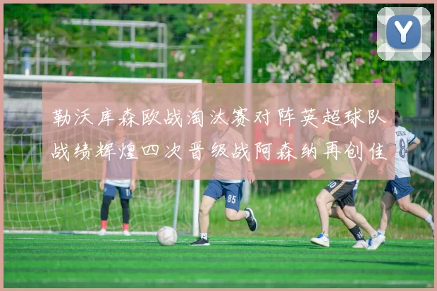 勒沃库森欧战淘汰赛对阵英超球队战绩辉煌四次晋级战阿森纳再创佳绩