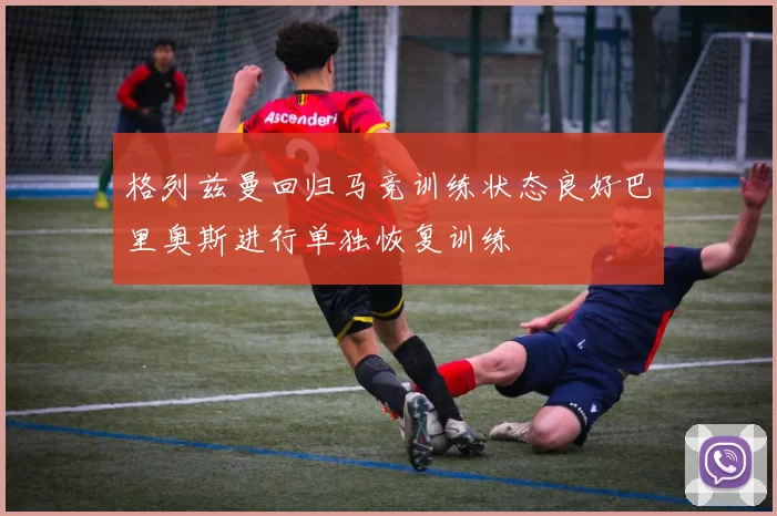 格列兹曼回归马竞训练状态良好巴里奥斯进行单独恢复训练