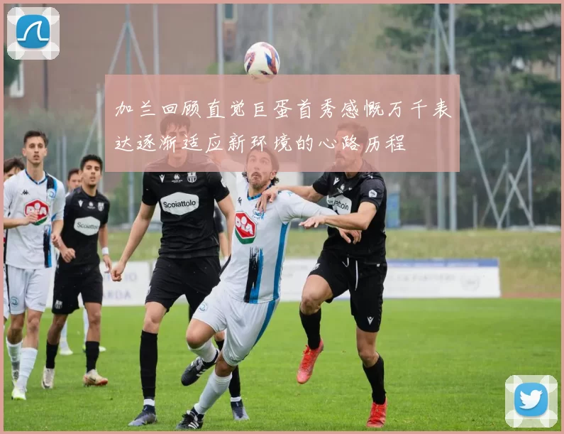 加兰回顾直觉巨蛋首秀感慨万千表达逐渐适应新环境的心路历程