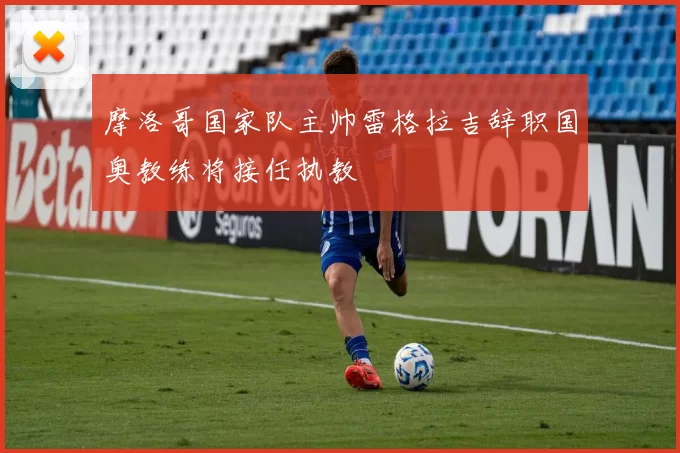摩洛哥国家队主帅雷格拉吉辞职国奥教练将接任执教