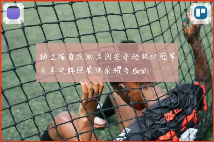 杨立瑜首发助力国安夺超级杯冠军分享奖牌照展现荣耀与成就