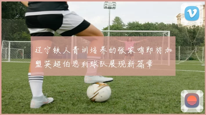 辽宁铁人青训培养的张家鸣即将加盟英超伯恩利球队展现新篇章