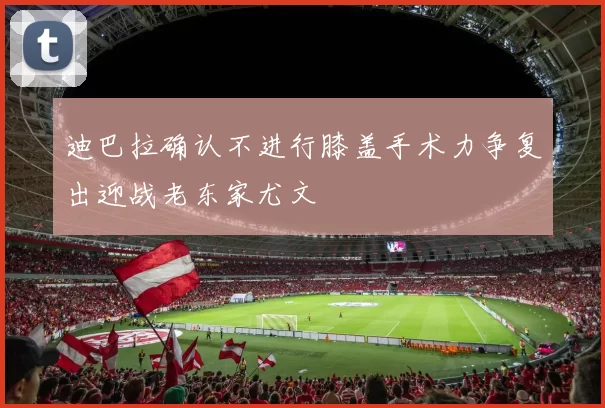 迪巴拉确认不进行膝盖手术力争复出迎战老东家尤文