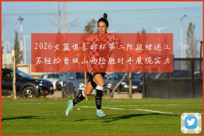 2026女篮俱乐部杯第二阶段综述江苏轻松晋级山西险胜对手展现实力