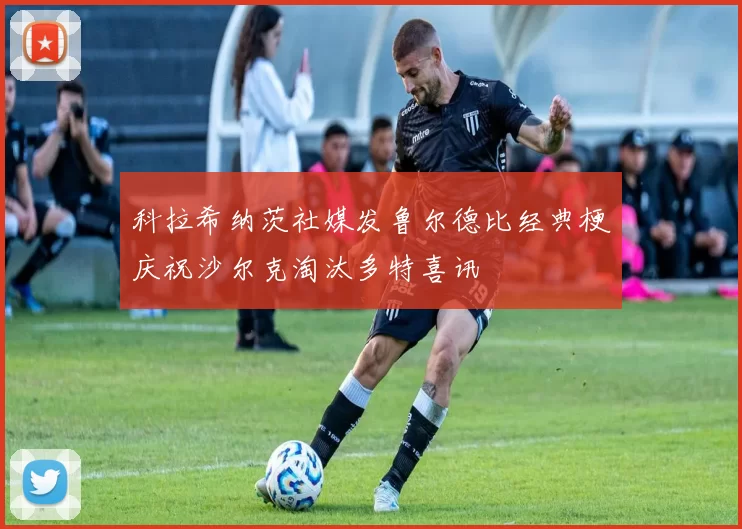 科拉希纳茨社媒发鲁尔德比经典梗庆祝沙尔克淘汰多特喜讯