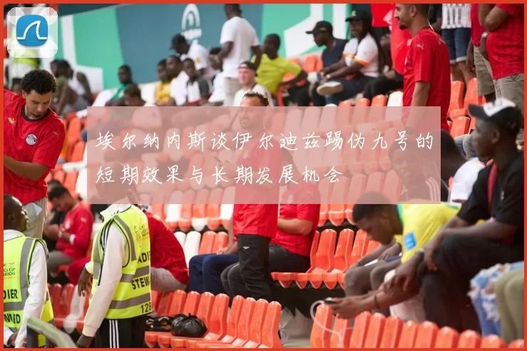埃尔纳内斯谈伊尔迪兹踢伪九号的短期效果与长期发展机会