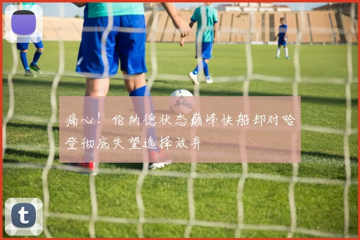 痛心！伦纳德状态巅峰快船却对哈登彻底失望选择放弃
