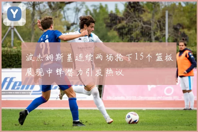 波杰姆斯基连续两场抢下15个篮板展现中锋潜力引发热议