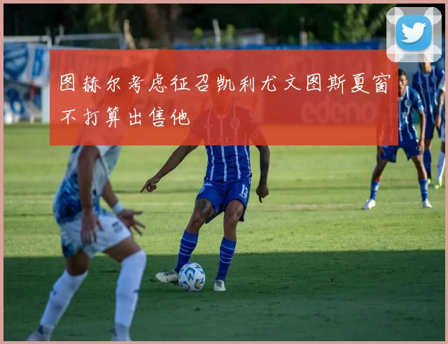 图赫尔考虑征召凯利尤文图斯夏窗不打算出售他